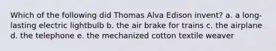 Which of the following did Thomas Alva Edison invent? a. a long-lasting electric lightbulb b. the air brake for trains c. the airplane d. the telephone e. the mechanized cotton textile weaver