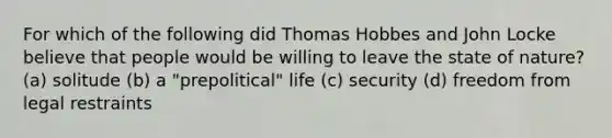 For which of the following did Thomas Hobbes and John Locke believe that people would be willing to leave the state of nature? (a) solitude (b) a "prepolitical" life (c) security (d) freedom from legal restraints