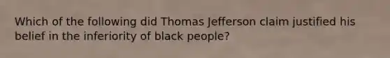 Which of the following did Thomas Jefferson claim justified his belief in the inferiority of black people?