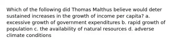 Which of the following did Thomas Malthus believe would deter sustained increases in the growth of income per capita? a. excessive growth of government expenditures b. rapid growth of population c. the availability of natural resources d. adverse climate conditions