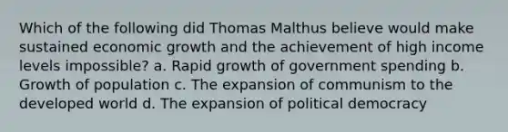 Which of the following did Thomas Malthus believe would make sustained economic growth and the achievement of high income levels impossible? a. Rapid growth of government spending b. Growth of population c. The expansion of communism to the developed world d. The expansion of political democracy