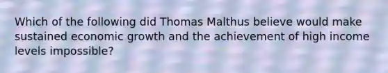 Which of the following did Thomas Malthus believe would make sustained economic growth and the achievement of high income levels impossible?