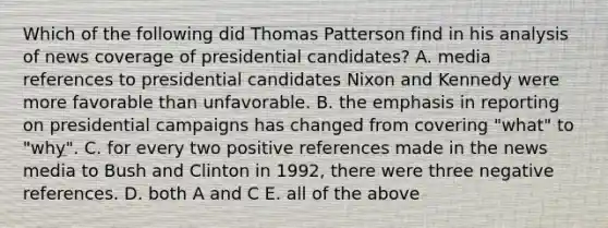 Which of the following did Thomas Patterson find in his analysis of news coverage of presidential candidates? A. media references to presidential candidates Nixon and Kennedy were more favorable than unfavorable. B. the emphasis in reporting on presidential campaigns has changed from covering "what" to "why". C. for every two positive references made in the news media to Bush and Clinton in 1992, there were three negative references. D. both A and C E. all of the above