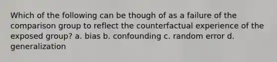 Which of the following can be though of as a failure of the comparison group to reflect the counterfactual experience of the exposed group? a. bias b. confounding c. random error d. generalization