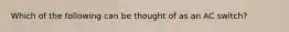 Which of the following can be thought of as an AC switch?