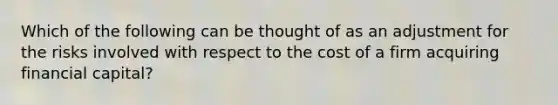 Which of the following can be thought of as an adjustment for the risks involved with respect to the cost of a firm acquiring financial capital?