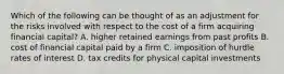 Which of the following can be thought of as an adjustment for the risks involved with respect to the cost of a firm acquiring financial capital? A. higher retained earnings from past profits B. cost of financial capital paid by a firm C. imposition of hurdle rates of interest D. tax credits for physical capital investments