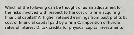 Which of the following can be thought of as an adjustment for the risks involved with respect to the cost of a firm acquiring financial capital? A. higher retained earnings from past profits B. cost of financial capital paid by a firm C. imposition of hurdle rates of interest D. tax credits for physical capital investments