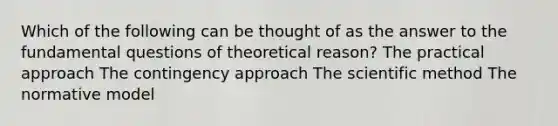 Which of the following can be thought of as the answer to the fundamental questions of theoretical reason? The practical approach The contingency approach The scientific method The normative model