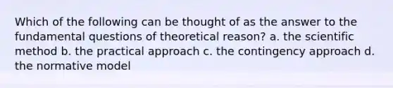 Which of the following can be thought of as the answer to the fundamental questions of theoretical reason? a. the scientific method b. the practical approach c. the contingency approach d. the normative model