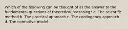 Which of the following can be thought of as the answer to the fundamental questions of theoretical reasoning? a. The scientific method b. The practical approach c. The contingency approach d. The normative model