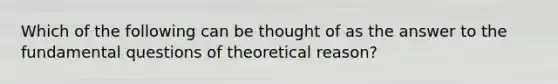 Which of the following can be thought of as the answer to the fundamental questions of theoretical reason?