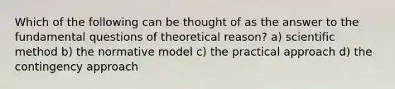 Which of the following can be thought of as the answer to the fundamental questions of theoretical reason? a) scientific method b) the normative model c) the practical approach d) the contingency approach