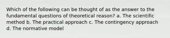 Which of the following can be thought of as the answer to the fundamental questions of theoretical reason? a. The scientific method b. The practical approach c. The contingency approach d. The normative model