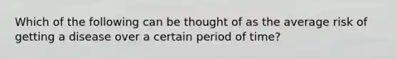 Which of the following can be thought of as the average risk of getting a disease over a certain period of time?