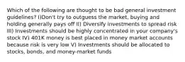 Which of the following are thought to be bad general investment guidelines? I)Don't try to outguess the market, buying and holding generally pays off II) Diversify investments to spread risk III) Investments should be highly concentrated in your company's stock IV) 401K money is best placed in money market accounts because risk is very low V) Investments should be allocated to stocks, bonds, and money-market funds