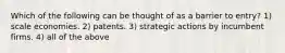 Which of the following can be thought of as a barrier to entry? 1) scale economies. 2) patents. 3) strategic actions by incumbent firms. 4) all of the above