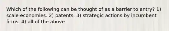 Which of the following can be thought of as a barrier to entry? 1) scale economies. 2) patents. 3) strategic actions by incumbent firms. 4) all of the above