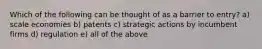 Which of the following can be thought of as a barrier to entry? a) scale economies b) patents c) strategic actions by incumbent firms d) regulation e) all of the above