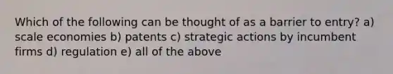 Which of the following can be thought of as a barrier to entry? a) scale economies b) patents c) strategic actions by incumbent firms d) regulation e) all of the above