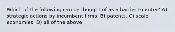 Which of the following can be thought of as a barrier to entry? A) strategic actions by incumbent firms. B) patents. C) scale economies. D) all of the above