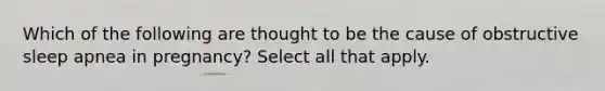 Which of the following are thought to be the cause of obstructive sleep apnea in pregnancy? Select all that apply.