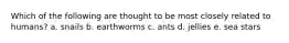 Which of the following are thought to be most closely related to humans? a. snails b. earthworms c. ants d. jellies e. sea stars