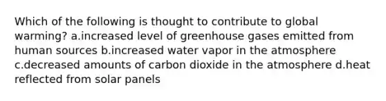 Which of the following is thought to contribute to global warming? a.increased level of greenhouse gases emitted from human sources b.increased water vapor in the atmosphere c.decreased amounts of carbon dioxide in the atmosphere d.heat reflected from solar panels