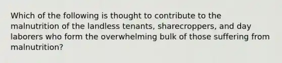 Which of the following is thought to contribute to the malnutrition of the landless tenants, sharecroppers, and day laborers who form the overwhelming bulk of those suffering from malnutrition?