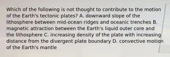 Which of the following is not thought to contribute to the motion of the Earth's tectonic plates? A. downward slope of the lithosphere between mid-ocean ridges and oceanic trenches B. magnetic attraction between the Earth's liquid outer core and the lithosphere C. increasing density of the plate with increasing distance from the divergent plate boundary D. convective motion of the Earth's mantle