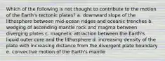 Which of the following is not thought to contribute to the motion of the Earth's tectonic plates? a. downward slope of the lithosphere between mid-ocean ridges and oceanic trenches b. wedging of ascending mantle rock and magma between diverging plates c. magnetic attraction between the Earth's liquid outer core and the lithosphere d. increasing density of the plate with increasing distance from the divergent plate boundary e. convective motion of the Earth's mantle