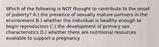 Which of the following is NOT thought to contribute to the onset of puberty? A.) the presence of sexually mature partners in the environment B.) whether the individual is healthy enough to begin reproduction C.) the development of primary sex characteristics D.) whether there are nutritional resources available to support a pregnancy