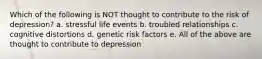 Which of the following is NOT thought to contribute to the risk of depression? a. stressful life events b. troubled relationships c. cognitive distortions d. genetic risk factors e. All of the above are thought to contribute to depression