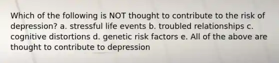 Which of the following is NOT thought to contribute to the risk of depression? a. stressful life events b. troubled relationships c. cognitive distortions d. genetic risk factors e. All of the above are thought to contribute to depression