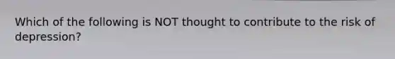 Which of the following is NOT thought to contribute to the risk of depression?