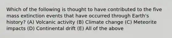 Which of the following is thought to have contributed to the five mass extinction events that have occurred through Earth's history? (A) Volcanic activity (B) Climate change (C) Meteorite impacts (D) Continental drift (E) All of the above