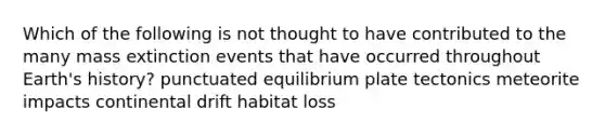 Which of the following is not thought to have contributed to the many mass extinction events that have occurred throughout Earth's history? punctuated equilibrium plate tectonics meteorite impacts continental drift habitat loss