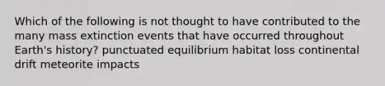 Which of the following is not thought to have contributed to the many mass extinction events that have occurred throughout Earth's history? punctuated equilibrium habitat loss continental drift meteorite impacts