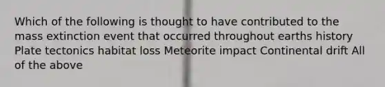 Which of the following is thought to have contributed to the mass extinction event that occurred throughout earths history Plate tectonics habitat loss Meteorite impact Continental drift All of the above