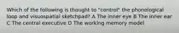 Which of the following is thought to "control" the phonological loop and visuospatial sketchpad? A The inner eye B The inner ear C The central executive D The working memory model