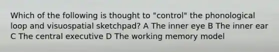 Which of the following is thought to "control" the phonological loop and visuospatial sketchpad? A The inner eye B The inner ear C The central executive D The working memory model