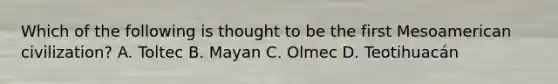 Which of the following is thought to be the first Mesoamerican civilization? A. Toltec B. Mayan C. Olmec D. Teotihuacán