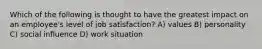 Which of the following is thought to have the greatest impact on an employee's level of job satisfaction? A) values B) personality C) social influence D) work situation