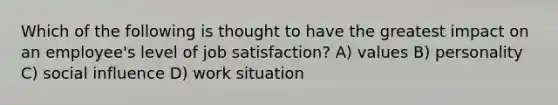 Which of the following is thought to have the greatest impact on an employee's level of job satisfaction? A) values B) personality C) social influence D) work situation