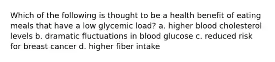 Which of the following is thought to be a health benefit of eating meals that have a low glycemic load? a. higher blood cholesterol levels b. dramatic fluctuations in blood glucose c. reduced risk for breast cancer d. higher fiber intake