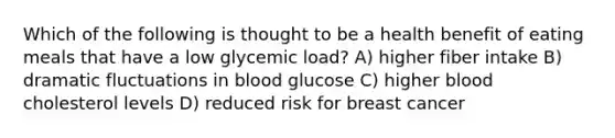 Which of the following is thought to be a health benefit of eating meals that have a low glycemic load? A) higher fiber intake B) dramatic fluctuations in blood glucose C) higher blood cholesterol levels D) reduced risk for breast cancer