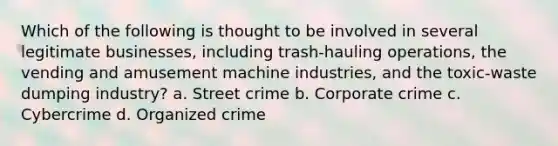 Which of the following is thought to be involved in several legitimate businesses, including trash-hauling operations, the vending and amusement machine industries, and the toxic-waste dumping industry? a. Street crime b. Corporate crime c. Cybercrime d. Organized crime