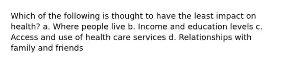 Which of the following is thought to have the least impact on health? a. Where people live b. Income and education levels c. Access and use of health care services d. Relationships with family and friends