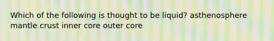 Which of the following is thought to be liquid? asthenosphere mantle crust inner core outer core