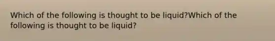 Which of the following is thought to be liquid?Which of the following is thought to be liquid?